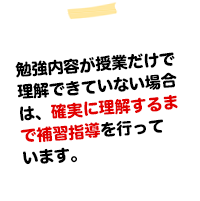 勉強内容が授業だけで理解、定着出来ていない場合は補習指導(無料)を行い確実に理解、定着するまで徹底して指導する塾です。