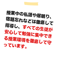 授業中の私語や居眠り、宿題忘れなどは徹底して指導し、すべての生徒が安心して、真剣に勉強できる授業環境を徹底して守っています。